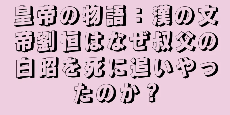 皇帝の物語：漢の文帝劉恒はなぜ叔父の白昭を死に追いやったのか？