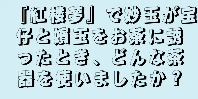 『紅楼夢』で妙玉が宝仔と嬪玉をお茶に誘ったとき、どんな茶器を使いましたか？