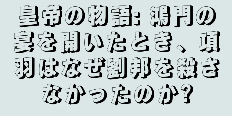 皇帝の物語: 鴻門の宴を開いたとき、項羽はなぜ劉邦を殺さなかったのか?
