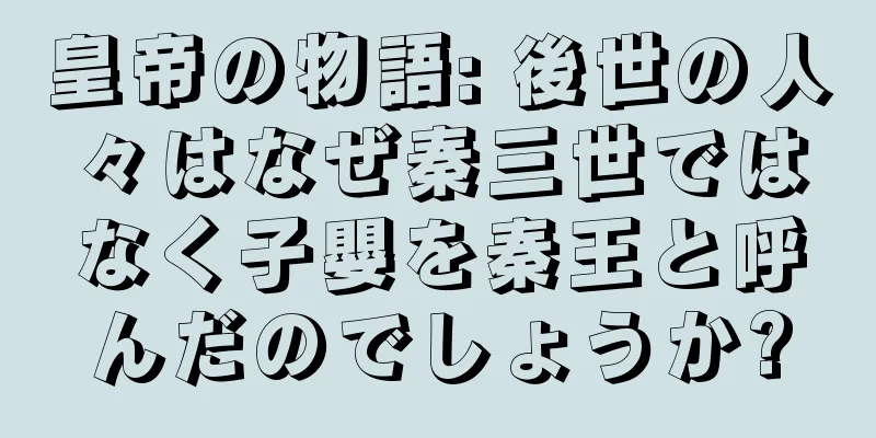 皇帝の物語: 後世の人々はなぜ秦三世ではなく子嬰を秦王と呼んだのでしょうか?