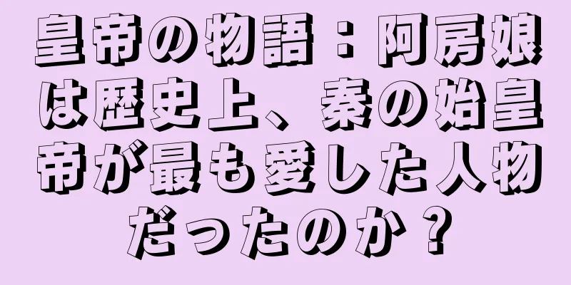 皇帝の物語：阿房娘は歴史上、秦の始皇帝が最も愛した人物だったのか？