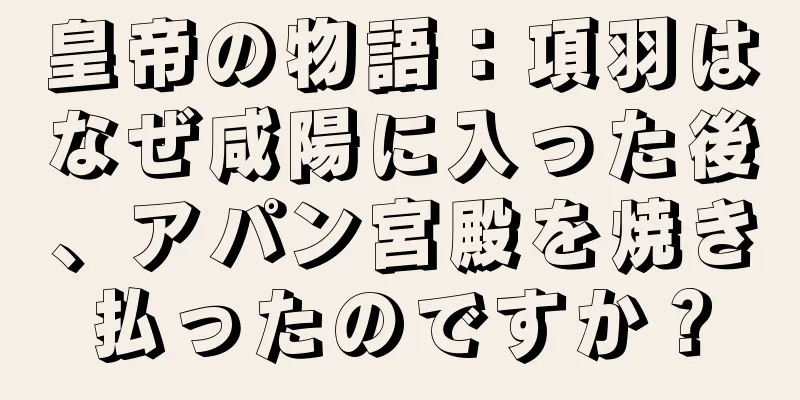 皇帝の物語：項羽はなぜ咸陽に入った後、アパン宮殿を焼き払ったのですか？