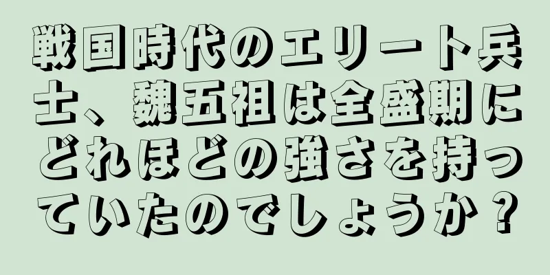 戦国時代のエリート兵士、魏五祖は全盛期にどれほどの強さを持っていたのでしょうか？