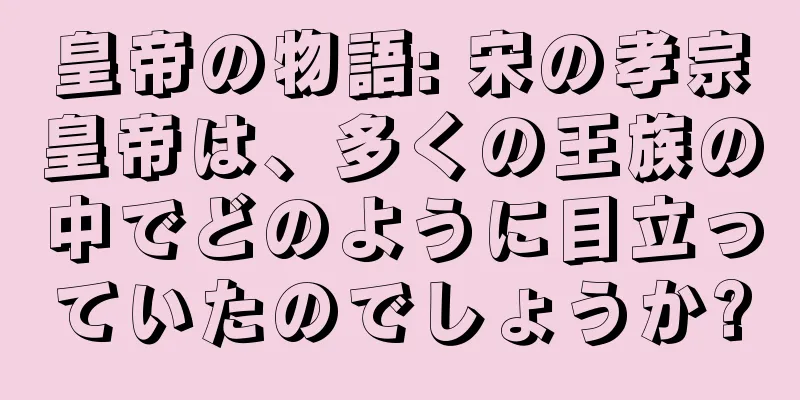 皇帝の物語: 宋の孝宗皇帝は、多くの王族の中でどのように目立っていたのでしょうか?