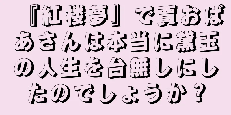 『紅楼夢』で賈おばあさんは本当に黛玉の人生を台無しにしたのでしょうか？