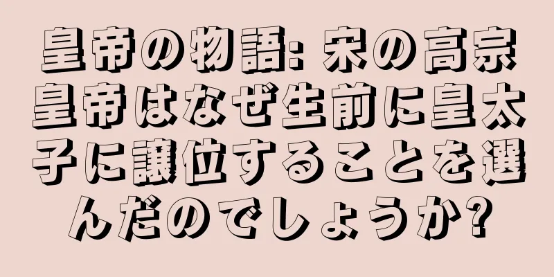 皇帝の物語: 宋の高宗皇帝はなぜ生前に皇太子に譲位することを選んだのでしょうか?