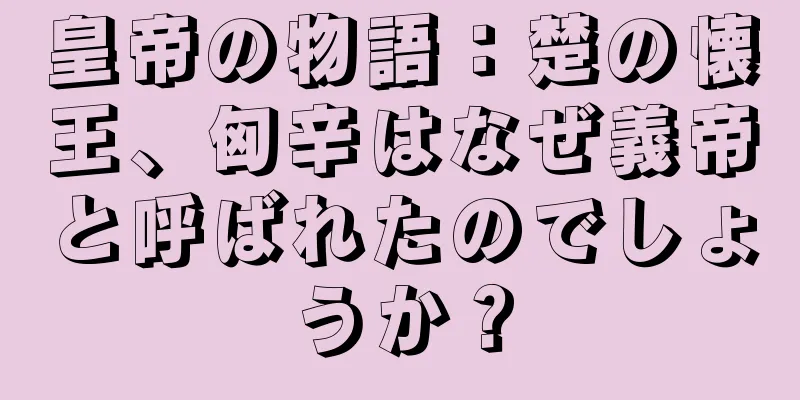 皇帝の物語：楚の懐王、匈辛はなぜ義帝と呼ばれたのでしょうか？