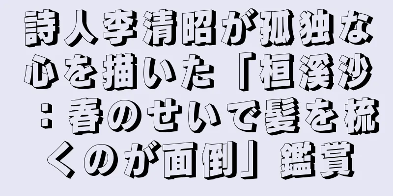 詩人李清昭が孤独な心を描いた「桓溪沙：春のせいで髪を梳くのが面倒」鑑賞