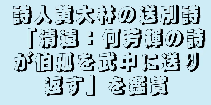 詩人黄大林の送別詩「清遠：何芳輝の詩が伯孤を武中に送り返す」を鑑賞