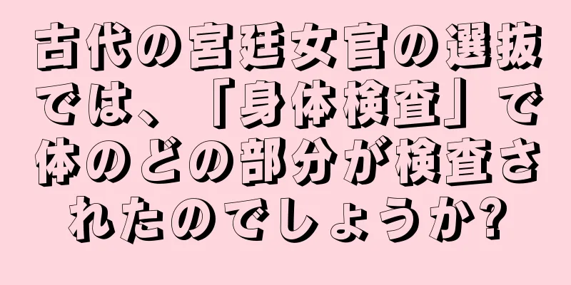 古代の宮廷女官の選抜では、「身体検査」で体のどの部分が検査されたのでしょうか?