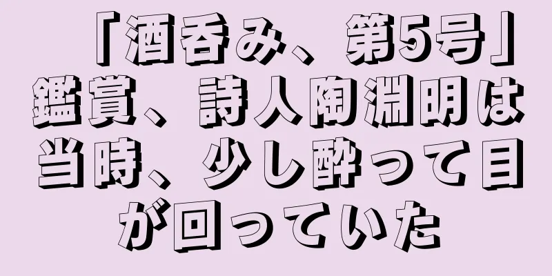 「酒呑み、第5号」鑑賞、詩人陶淵明は当時、少し酔って目が回っていた