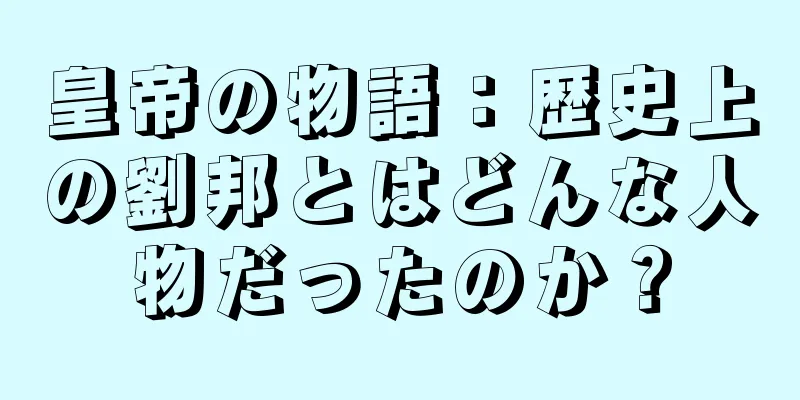皇帝の物語：歴史上の劉邦とはどんな人物だったのか？