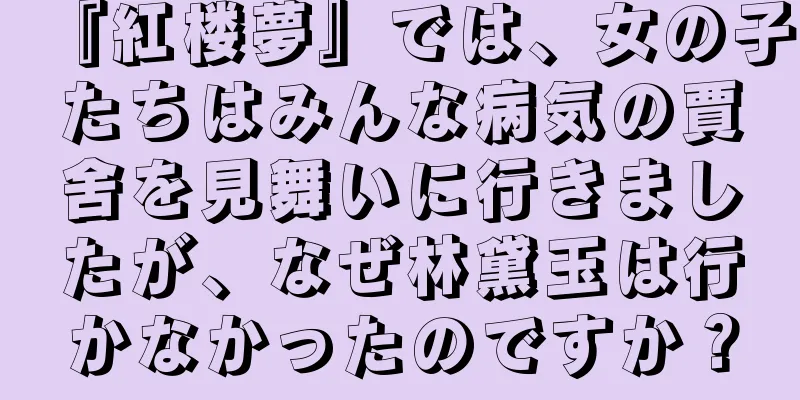 『紅楼夢』では、女の子たちはみんな病気の賈舍を見舞いに行きましたが、なぜ林黛玉は行かなかったのですか？