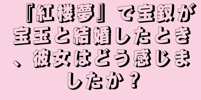 『紅楼夢』で宝釵が宝玉と結婚したとき、彼女はどう感じましたか？