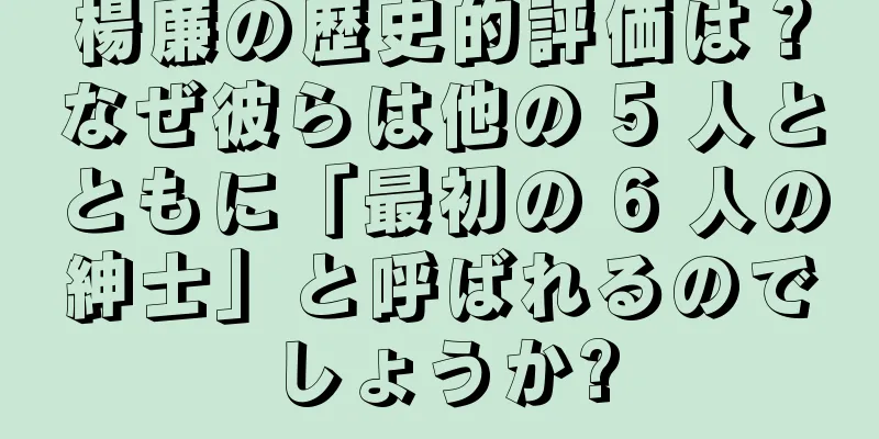 楊廉の歴史的評価は？なぜ彼らは他の 5 人とともに「最初の 6 人の紳士」と呼ばれるのでしょうか?