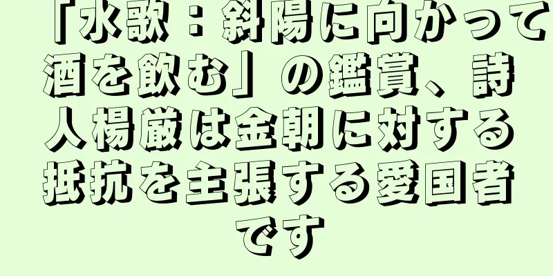 「水歌：斜陽に向かって酒を飲む」の鑑賞、詩人楊厳は金朝に対する抵抗を主張する愛国者です