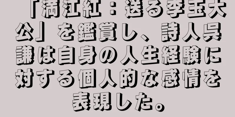 「満江紅：送る李玉大公」を鑑賞し、詩人呉謙は自身の人生経験に対する個人的な感情を表現した。