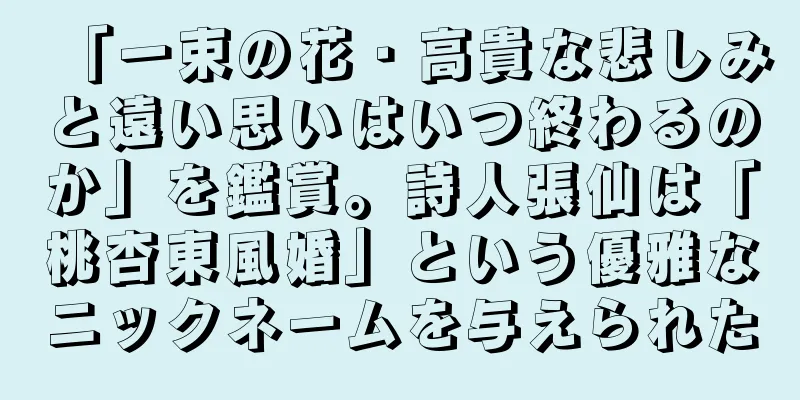 「一束の花・高貴な悲しみと遠い思いはいつ終わるのか」を鑑賞。詩人張仙は「桃杏東風婚」という優雅なニックネームを与えられた