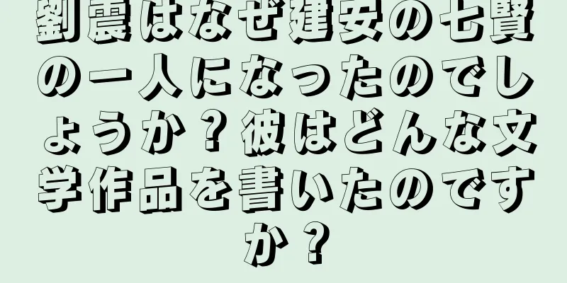 劉震はなぜ建安の七賢の一人になったのでしょうか？彼はどんな文学作品を書いたのですか？