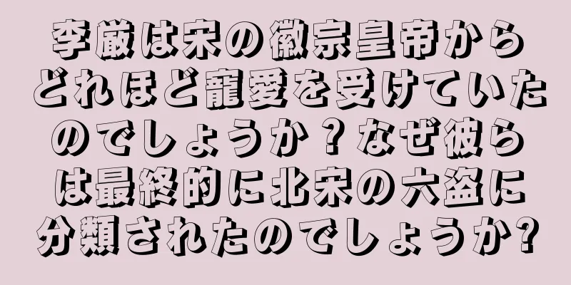 李厳は宋の徽宗皇帝からどれほど寵愛を受けていたのでしょうか？なぜ彼らは最終的に北宋の六盗に分類されたのでしょうか?