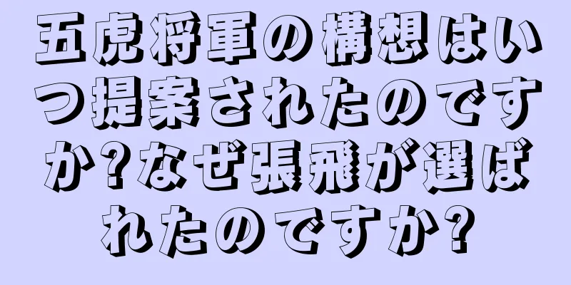 五虎将軍の構想はいつ提案されたのですか?なぜ張飛が選ばれたのですか?