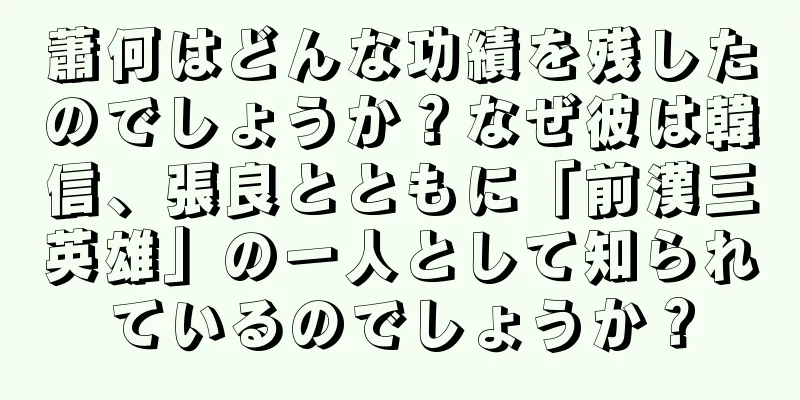 蕭何はどんな功績を残したのでしょうか？なぜ彼は韓信、張良とともに「前漢三英雄」の一人として知られているのでしょうか？