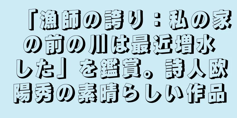 「漁師の誇り：私の家の前の川は最近増水した」を鑑賞。詩人欧陽秀の素晴らしい作品