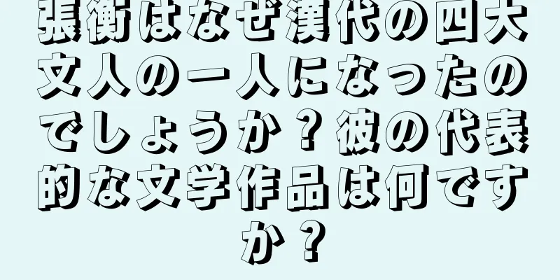 張衡はなぜ漢代の四大文人の一人になったのでしょうか？彼の代表的な文学作品は何ですか？