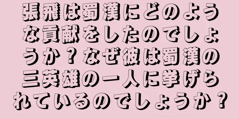 張飛は蜀漢にどのような貢献をしたのでしょうか？なぜ彼は蜀漢の三英雄の一人に挙げられているのでしょうか？