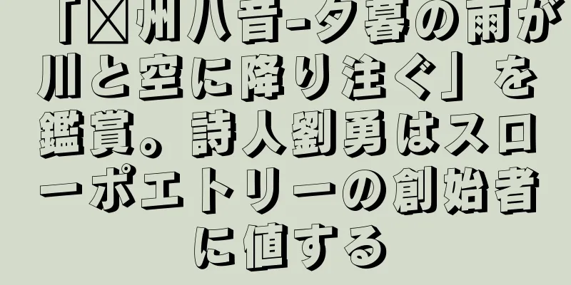 「贛州八音-夕暮の雨が川と空に降り注ぐ」を鑑賞。詩人劉勇はスローポエトリーの創始者に値する