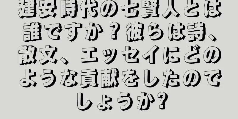 建安時代の七賢人とは誰ですか？彼らは詩、散文、エッセイにどのような貢献をしたのでしょうか?