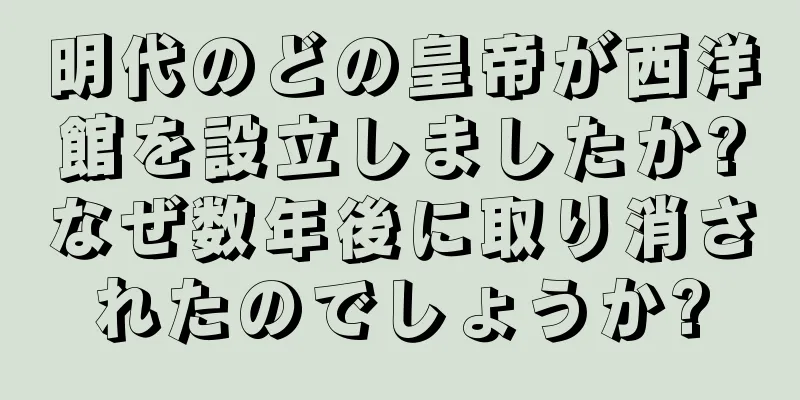 明代のどの皇帝が西洋館を設立しましたか?なぜ数年後に取り消されたのでしょうか?