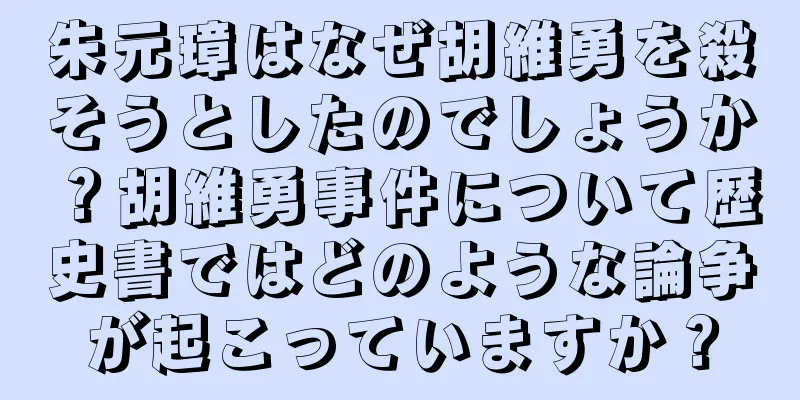朱元璋はなぜ胡維勇を殺そうとしたのでしょうか？胡維勇事件について歴史書ではどのような論争が起こっていますか？