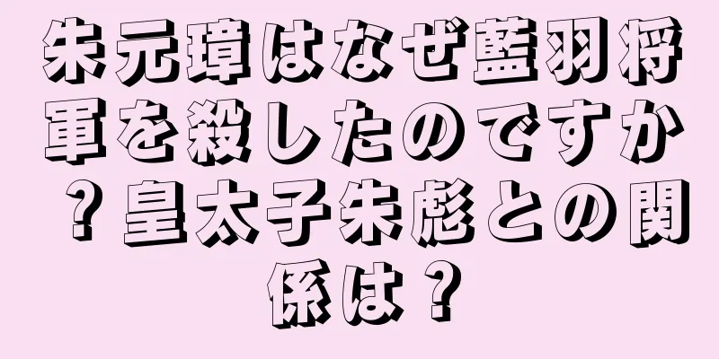 朱元璋はなぜ藍羽将軍を殺したのですか？皇太子朱彪との関係は？