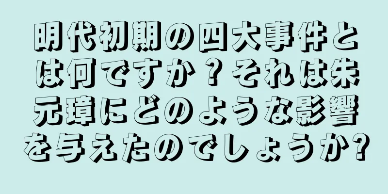 明代初期の四大事件とは何ですか？それは朱元璋にどのような影響を与えたのでしょうか?