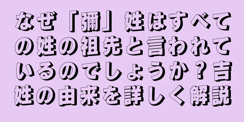 なぜ「彌」姓はすべての姓の祖先と言われているのでしょうか？吉姓の由来を詳しく解説