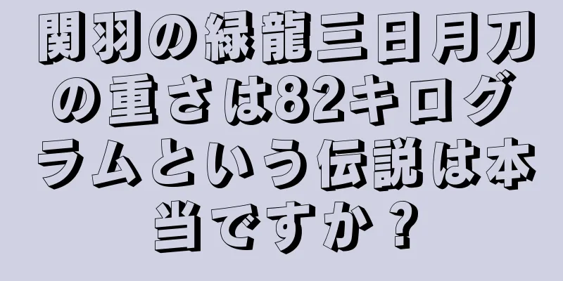 関羽の緑龍三日月刀の重さは82キログラムという伝説は本当ですか？