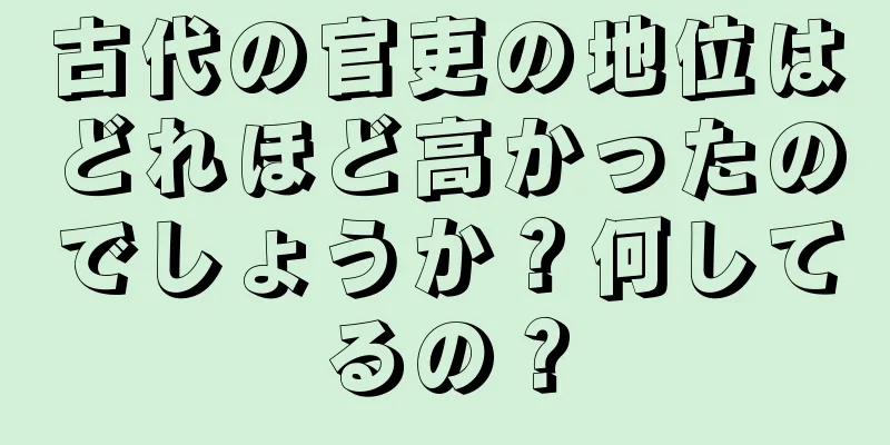古代の官吏の地位はどれほど高かったのでしょうか？何してるの？