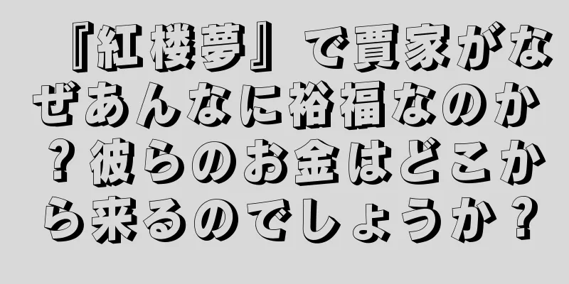 『紅楼夢』で賈家がなぜあんなに裕福なのか？彼らのお金はどこから来るのでしょうか？