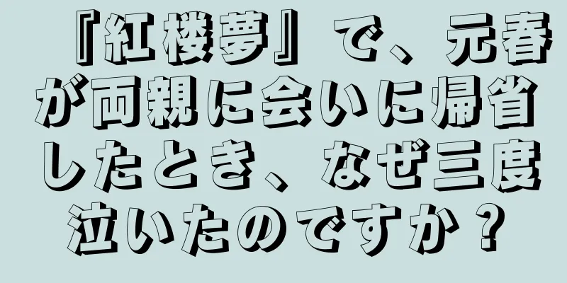 『紅楼夢』で、元春が両親に会いに帰省したとき、なぜ三度泣いたのですか？
