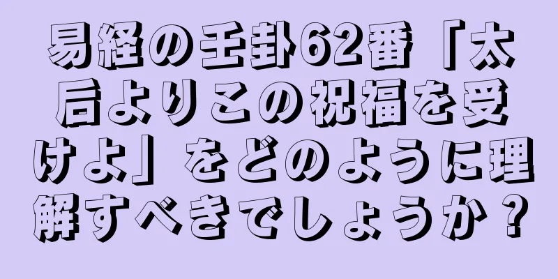 易経の壬卦62番「太后よりこの祝福を受けよ」をどのように理解すべきでしょうか？