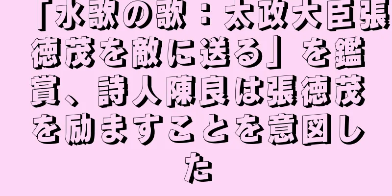 「水歌の歌：太政大臣張徳茂を敵に送る」を鑑賞、詩人陳良は張徳茂を励ますことを意図した
