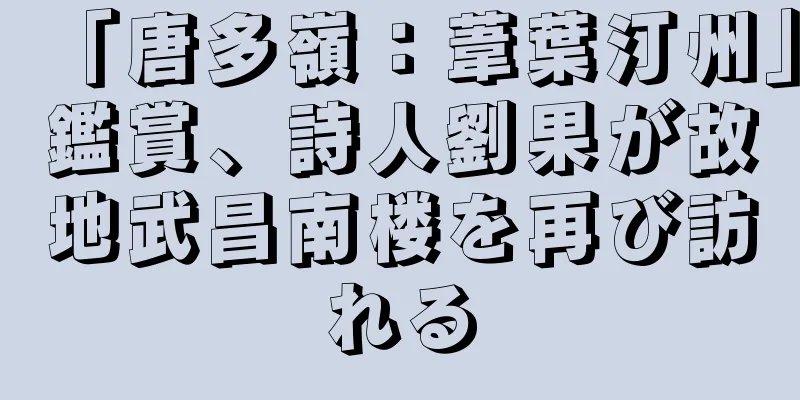 「唐多嶺：葦葉汀州」鑑賞、詩人劉果が故地武昌南楼を再び訪れる