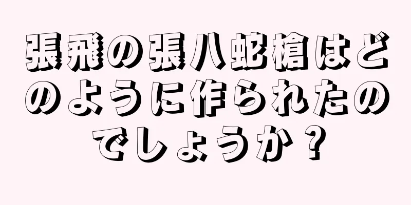 張飛の張八蛇槍はどのように作られたのでしょうか？