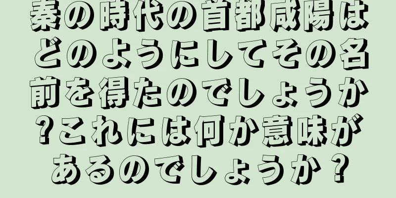 秦の時代の首都咸陽はどのようにしてその名前を得たのでしょうか?これには何か意味があるのでしょうか？