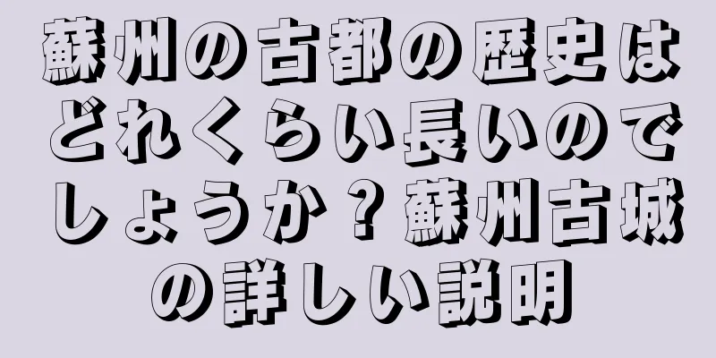 蘇州の古都の歴史はどれくらい長いのでしょうか？蘇州古城の詳しい説明