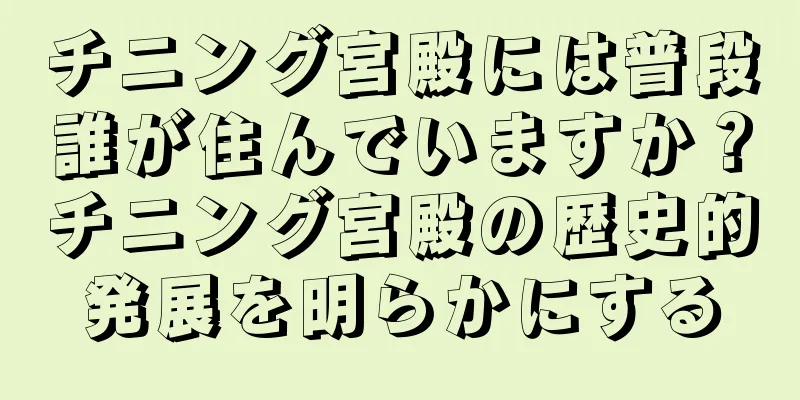 チニング宮殿には普段誰が住んでいますか？チニング宮殿の歴史的発展を明らかにする