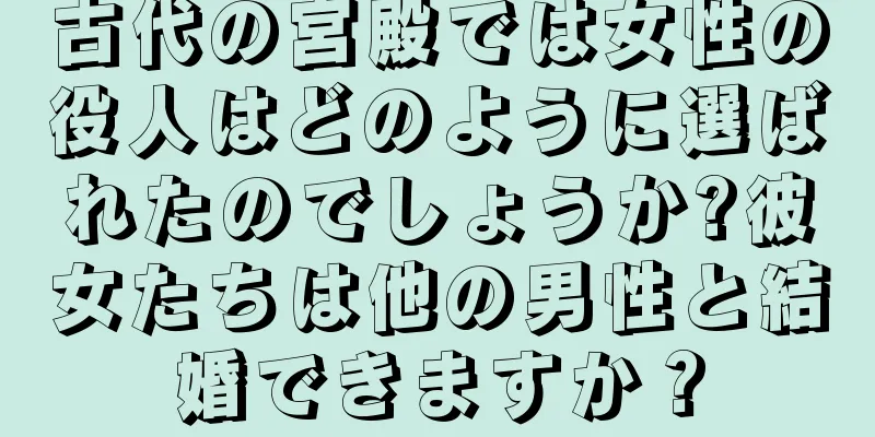 古代の宮殿では女性の役人はどのように選ばれたのでしょうか?彼女たちは他の男性と結婚できますか？