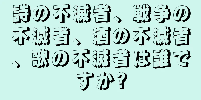 詩の不滅者、戦争の不滅者、酒の不滅者、歌の不滅者は誰ですか?