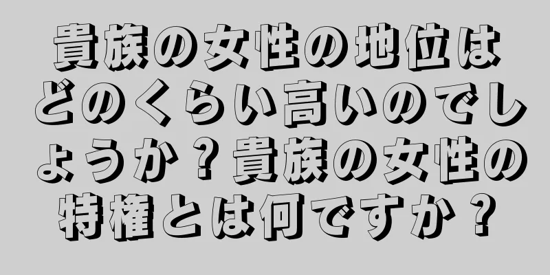 貴族の女性の地位はどのくらい高いのでしょうか？貴族の女性の特権とは何ですか？